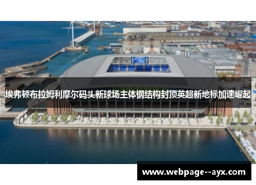 埃弗顿布拉姆利摩尔码头新球场主体钢结构封顶英超新地标加速崛起